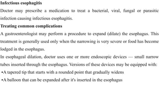Infectious esophagitis


Doctor may prescribe a medication to treat a bacterial, viral, fungal or parasitic
infection causing infectious esophagitis.


Treating common complications


A gastroenterologist may perform a procedure to expand (dilate) the esophagus. This
treatment is generally used only when the narrowing is very severe or food has become
lodged in the esophagus.


In esophageal dilation, doctor uses one or more endoscopic devices — small narrow
tubes inserted through the esophagus. Versions of these devices may be equipped with:


•A tapered tip that starts with a rounded point that gradually widens


•A balloon that can be expanded after it's inserted in the esophagus
 
