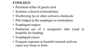 ETIOLOGY:


• Persistent reflux of gastric acid


• Systemic sclerosis (scleroderma)


• Swallowing lye or other corrosive chemicals


• Pills lodged in the esophagus or medications


• Esophageal surgery


• Protracted
	
use
	
of
	
a
	
nasogastric
	
tube
	
(used
	
in
hospitals for feeding)


• Esophageal cancer


• Frequent exposure to harmful stomach acid can
cause scar tissue to form.
 