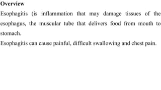 Overview


Esophagitis (is inflammation that may damage tissues of the
esophagus, the muscular tube that delivers food from mouth to
stomach.


Esophagitis can cause painful, difficult swallowing and chest pain.
 