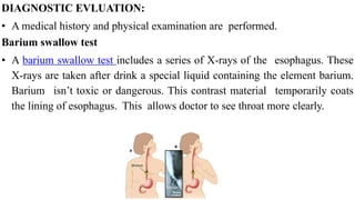 DIAGNOSTIC EVLUATION:


• A medical history and physical examination are performed.


Barium swallow test


• A barium swallow test includes a series of X-rays of the esophagus. These
X-rays are taken after drink a special liquid containing the element barium.
Barium isn’t toxic or dangerous. This contrast material temporarily coats
the lining of esophagus. This allows doctor to see throat more clearly.
 