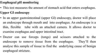 Esophageal pH monitoring


• This test measures the amount of stomach acid that enters esophagus.


Upper GI endoscopy


• In an upper gastrointestinal (upper GI) endoscopy, doctor will place
an endoscope through mouth and into esophagus. An endoscope is a
thin, flexible tube with an attached camera. It allows doctor to
examine esophagus and upper intestinal tract.


• Doctor can use forceps (tongs) and scissors attached to the
endoscope to remove tissue from the esophagus. They’ll then
analyse this sample of tissue to find the underlying cause of benign
esophageal stricture.
 