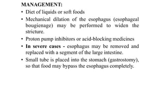 MANAGEMENT:


• Diet of liquids or soft foods


• Mechanical dilation of the esophagus (esophageal
bougienage) may be performed to widen the
stricture.


• Proton pump inhibitors or acid-blocking medicines


• In severe cases - esophagus may be removed and
replaced with a segment of the large intestine.


• Small tube is placed into the stomach (gastrostomy),
so that food may bypass the esophagus completely.
 