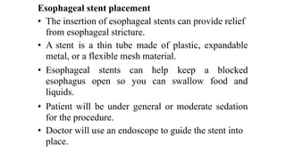 Esophageal stent placement


• The insertion of esophageal stents can provide relief
from esophageal stricture.


• A stent
	
is
	
a
	
thin
	
tube
	
made
	
of
	
plastic,
	
expandable
metal, or a flexible mesh material.
• Esophageal
esophagus
liquids.
stents
open
	
so
can
	
help
	
	
keep
	
a
	
	
blocked
you
	
	
can
	
swallow
	
	
food
	
and
• Patient
	
will
	
be
	
under
	
general
	
or
	
moderate
	
sedation
for the procedure.


• Doctor will use an endoscope to guide the stent into
place.
 