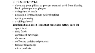 DIET & LIFESTYLE


• elevating
	
your
	
pillow
	
to
	
prevent
	
stomach
	
acid
	
from
	
flowing
back up into your esophagus


• eating smaller meals


• not eating for three hours before bedtime


• quitting smoking


• avoiding alcohol


You should also avoid foods that cause acid reflux, such as:


• spicy foods


• fatty foods


• carbonated beverages


• chocolate


• coffee and caffeinated products


• tomato-based foods


• citrus products
 