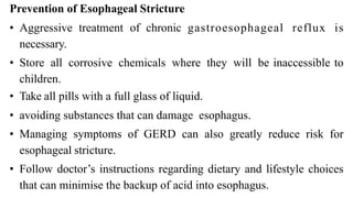 Prevention of Esophageal Stricture


• Aggressive
	
treatment
	
of
	
chronic
	
gastroesophageal reflux is
necessary.


• Store
	
all
	
corrosive
	
chemicals
	
where
	
they
	
will
	
be inaccessible to
children.


• Take all pills with a full glass of liquid.


• avoiding substances that can damage esophagus.


• Managing symptoms of GERD can also greatly reduce risk for
esophageal stricture.


• Follow doctor’s instructions regarding dietary and lifestyle choices
that can minimise the backup of acid into esophagus.
 