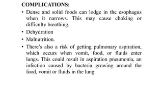 COMPLICATIONS:


• Dense and solid foods can lodge in the esophagus
when it narrows. This may cause choking or
difficulty breathing.


• Dehydration


• Malnutrition.


• There’s also a risk of getting pulmonary aspiration,
which occurs when vomit, food, or fluids enter
lungs. This could result in aspiration pneumonia, an
infection caused by bacteria growing around the
food, vomit or fluids in the lung.
 