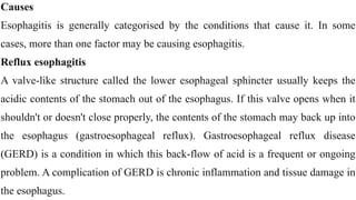 Causes


Esophagitis is generally categorised by the conditions that cause it. In some
cases, more than one factor may be causing esophagitis.


Reflux esophagitis


A valve-like structure called the lower esophageal sphincter usually keeps the
acidic contents of the stomach out of the esophagus. If this valve opens when it
shouldn't or doesn't close properly, the contents of the stomach may back up into
the esophagus (gastroesophageal reflux). Gastroesophageal reflux disease
(GERD) is a condition in which this back-flow of acid is a frequent or ongoing
problem. A complication of GERD is chronic inflammation and tissue damage in
the esophagus.
 