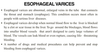 ESOPHAGEAL VARICES
• Esophageal varices are abnormal, enlarged veins in the tube that connects
the throat and stomach (esophagus). This condition occurs most often in
people with serious liver diseases.


• Esophageal varices develop when normal blood flow to the liver is blocked
by a clot or scar tissue in the liver. To go around the blockages, blood flows
into smaller blood vessels that aren't designed to carry large volumes of
blood. The vessels can leak blood or even rupture, causing life- threatening
bleeding.


• A number of drugs and medical procedures can help prevent and stop
bleeding from esophageal varices.
 