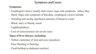 Symptoms andCauses
Symptoms


• Esophageal varices usually don't cause signs and symptoms unless they
bleed. Signs and symptoms of bleeding esophageal varices include:


• Vomiting and seeing significant amounts of blood in vomit


• Black, tarry or bloody stools


• Lightheadedness


• Loss of consciousness (in severe case)


Signs of liver disease, including:


• Yellow coloration of skin and eyes (jaundice)


• Easy bleeding or bruising


• Fluid buildup in abdomen (ascites)
 