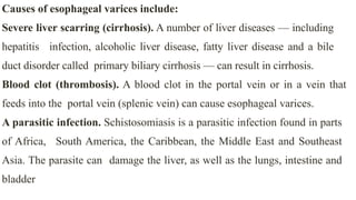 Causes of esophageal varices include:


Severe liver scarring (cirrhosis). A number of liver diseases — including
hepatitis infection, alcoholic liver disease, fatty liver disease and a bile
duct disorder called primary biliary cirrhosis — can result in cirrhosis.


Blood clot (thrombosis). A blood clot in the portal vein or in a vein that
feeds into the portal vein (splenic vein) can cause esophageal varices.


A parasitic infection. Schistosomiasis is a parasitic infection found in parts
of Africa, South America, the Caribbean, the Middle East and Southeast
Asia. The parasite can damage the liver, as well as the lungs, intestine and
bladder
 