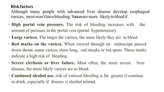 Riskfactors


Although many people with advanced liver disease develop esophageal
varices, mostwon'thavebleeding.Varicesare more likelytobleedif
• High portal vein pressure. The risk of bleeding increases with the
amount of pressure in the portal vein (portal hypertension).


• Large varices. The larger the varices, the more likely they are to bleed.


• Red marks on the varices. When viewed through an endoscope passed
down throat, some varices show long, red streaks or red spots. These marks
indicate a high risk of bleeding.


• Severe cirrhosis or liver failure. Most often, the more severe liver
disease, the more likely varices are to bleed.


• Continued alcohol use. risk of variceal bleeding is far greater if continue
to drink, especially if disease is alcohol related.
 