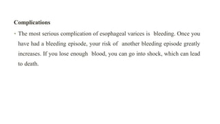 Complications


• The most serious complication of esophageal varices is bleeding. Once you
have had a bleeding episode, your risk of another bleeding episode greatly
increases. If you lose enough blood, you can go into shock, which can lead
to death.
 