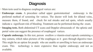 Diagnosis
• Main tests used to diagnose esophageal varices are:


• Endoscope exam. A procedure called upper gastrointestinal endoscopy is the
preferred method of screening for varices. The doctor will look for dilated veins,
measure them, if found, and check for red streaks and red spots, which usually
indicate a significant risk of bleeding. Treatment can be performed during the exam.


• Imaging tests. Both abdominal CT scans and Doppler ultrasounds of the splenic and
portal veins can suggest the presence of esophageal varices.


• Capsule endoscopy. In this test, person swallow a vitamin-sized capsule containing a
tiny camera, which takes pictures of the esophagus as it goes through digestive tract.
This might be an option for people who are unable or unwilling to have an endoscope
exam. This technology is more expensive than regular endoscopy and not as
available.
 