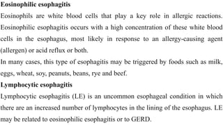 Eosinophilic esophagitis


Eosinophils are white blood cells that play a key role in allergic reactions.
Eosinophilic esophagitis occurs with a high concentration of these white blood
cells in the esophagus, most likely in response to an allergy-causing agent
(allergen) or acid reflux or both.


In many cases, this type of esophagitis may be triggered by foods such as milk,
eggs, wheat, soy, peanuts, beans, rye and beef.


Lymphocytic esophagitis


Lymphocytic esophagitis (LE) is an uncommon esophageal condition in which
there are an increased number of lymphocytes in the lining of the esophagus. LE
may be related to eosinophilic esophagitis or to GERD.
 