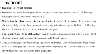 Treatment
• Treatment to prevent bleeding


• Treatments to lower blood pressure in the portal vein may reduce the risk of bleeding
esophageal varices. Treatments may include:


• Medications to reduce pressure in the portal vein. A type of blood pressure drug called a beta
blocker may help reduce blood pressure in your portal vein, decreasing the likelihood of bleeding.
These medications include propranolol (Inderal, Innopran).


• Using elastic bands to tie off bleeding veins. If esophageal varices appear to have a high risk of
bleeding, doctor might recommend a procedure called band ligation.


• Using an endoscope, the doctor snares the varices and wraps them with an elastic band, which
essentially "strangles" the veins so they can't bleed. Esophageal band ligation carries a small risk
of complications, such as scarring of the esophagus.
 
