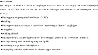 Risk factors


It's thought that chronic irritation of esophagus may contribute to the changes that cause esophageal
cancer. Factors that cause irritation in the cells of esophagus and increase risk of esophageal cancer
include:


•Having gastroesophageal reflux disease (GERD)


•Smoking


•Having precancerous changes in the cells of the esophagus (Barrett's esophagus)


•Being obese


•Drinking alcohol


•Having difficulty swallowing because of an esophageal sphincter that won't relax (achalasia)


•Having a steady habit of drinking very hot liquids


•Not eating enough fruits and vegetables


•Undergoing radiation treatment to the chest or upper abdomen
 