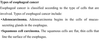 Types of esophageal cancer


Esophageal cancer is classified according to the type of cells that are
involved. Types of esophageal cancer include:


•Adenocarcinoma. Adenocarcinoma begins in the cells of mucus-
secreting glands in the esophagus.


•Squamous cell carcinoma. The squamous cells are flat, thin cells that
line the surface of the esophagus.
 