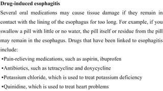 Drug-induced esophagitis


Several oral medications may cause tissue damage if they remain in
contact with the lining of the esophagus for too long. For example, if you
swallow a pill with little or no water, the pill itself or residue from the pill
may remain in the esophagus. Drugs that have been linked to esophagitis
include:


•Pain-relieving medications, such as aspirin, ibuprofen


•Antibiotics, such as tetracycline and doxycycline


•Potassium chloride, which is used to treat potassium deficiency


•Quinidine, which is used to treat heart problems
 