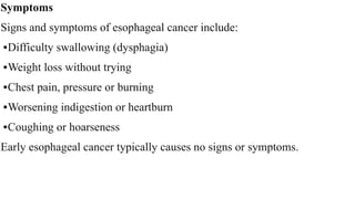 Symptoms


Signs and symptoms of esophageal cancer include:


•Difficulty swallowing (dysphagia)


•Weight loss without trying


•Chest pain, pressure or burning


•Worsening indigestion or heartburn


•Coughing or hoarseness


Early esophageal cancer typically causes no signs or symptoms.
 