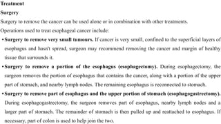 Treatment


Surgery


Surgery to remove the cancer can be used alone or in combination with other treatments.


Operations used to treat esophageal cancer include:


•Surgery to remove very small tumours. If cancer is very small, confined to the superficial layers of
esophagus and hasn't spread, surgeon may recommend removing the cancer and margin of healthy
tissue that surrounds it.


•Surgery to remove a portion of the esophagus (esophagectomy). During esophagectomy, the
surgeon removes the portion of esophagus that contains the cancer, along with a portion of the upper
part of stomach, and nearby lymph nodes. The remaining esophagus is reconnected to stomach.


•Surgery to remove part of esophagus and the upper portion of stomach (esophagogastrectomy).
During esophagogastrectomy, the surgeon removes part of esophagus, nearby lymph nodes and a
larger part of stomach. The remainder of stomach is then pulled up and reattached to esophagus. If
necessary, part of colon is used to help join the two.
 