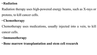 • Radiation


Radiation therapy uses high-powered energy beams, such as X-rays or
protons, to kill cancer cells.


• Chemotherapy


Chemotherapy uses medications, usually injected into a vein, to kill
cancer cells.


• Immunotherapy


• Bone marrow transplantation and stem cell research
 