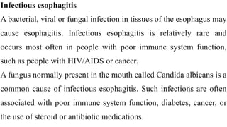 Infectious esophagitis


A bacterial, viral or fungal infection in tissues of the esophagus may
cause esophagitis. Infectious esophagitis is relatively rare and
occurs most often in people with poor immune system function,
such as people with HIV/AIDS or cancer.


A fungus normally present in the mouth called Candida albicans is a
common cause of infectious esophagitis. Such infections are often
associated with poor immune system function, diabetes, cancer, or
the use of steroid or antibiotic medications.
 