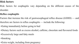 Risk factors


Risk factors for esophagitis vary depending on the different causes of the
disorder.


Reflux esophagitis


Factors that increase the risk of gastroesophageal reflux disease (GERD) — and
therefore are factors in reflux esophagitis — include the following:


•Eating immediately before going to bed


•Dietary factors such as excess alcohol, caffeine, chocolate and flavoured foods


•Excessively large and fatty meals


•Smoking


•Extra weight, including from pregnancy
 