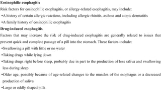 Eosinophilic esophagitis


Risk factors for eosinophilic esophagitis, or allergy-related esophagitis, may include:


•A history of certain allergic reactions, including allergic rhinitis, asthma and atopic dermatitis


•A family history of eosinophilic esophagitis


Drug-induced esophagitis


Factors that may increase the risk of drug-induced esophagitis are generally related to issues that
prevent quick and complete passage of a pill into the stomach. These factors include:


•Swallowing a pill with little or no water


•Taking drugs while lying down


•Taking drugs right before sleep, probably due in part to the production of less saliva and swallowing
less during sleep


•Older age, possibly because of age-related changes to the muscles of the esophagus or a decreased
production of saliva


•Large or oddly shaped pills
 