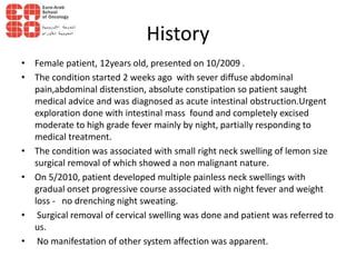 History
• Female patient, 12years old, presented on 10/2009 .
• The condition started 2 weeks ago with sever diffuse abdominal
pain,abdominal distenstion, absolute constipation so patient saught
medical advice and was diagnosed as acute intestinal obstruction.Urgent
exploration done with intestinal mass found and completely excised
moderate to high grade fever mainly by night, partially responding to
medical treatment.
• The condition was associated with small right neck swelling of lemon size
surgical removal of which showed a non malignant nature.
• On 5/2010, patient developed multiple painless neck swellings with
gradual onset progressive course associated with night fever and weight
loss - no drenching night sweating.
• Surgical removal of cervical swelling was done and patient was referred to
us.
• No manifestation of other system affection was apparent.
 