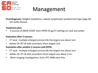 Management
Final Diagnosis: Hodgkin lymphoma, nodular lymphocytic predominant type stage 2B,
non bulky disease
Treatment plan:
• 4 courses of ABVD /COEP then IFRTH 25 gy/17 settings on neck and axillae
Evaluation after 2 courses:
• CT neck : multiple enlarged cervical LNs the largest one about 1cm
• Axillae US: RT LN with eccenteric hilum largest 1cm
Evaluation after another 2 courses and IFRTH:
• CT neck : multiple enlarged cervical LNs the largest one about 1cm.
• Axillae US: RT LN with eccenteric hilum largest one about 1 cm.
• Other imaging investigations, Echo, PFT, BMB were free
 