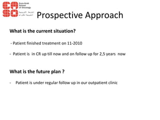 Prospective Approach
What is the current situation?
- Patient finished treatment on 11-2010
- Patient is in CR up till now and on follow up for 2,5 years now
What is the future plan ?
- Patient is under regular follow up in our outpatient clinic
 