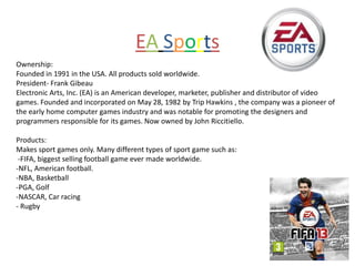 EA Sports
Ownership:
Founded in 1991 in the USA. All products sold worldwide.
President- Frank Gibeau
Electronic Arts, Inc. (EA) is an American developer, marketer, publisher and distributor of video
games. Founded and incorporated on May 28, 1982 by Trip Hawkins , the company was a pioneer of
the early home computer games industry and was notable for promoting the designers and
programmers responsible for its games. Now owned by John Riccitiello.

Products:
Makes sport games only. Many different types of sport game such as:
 -FIFA, biggest selling football game ever made worldwide.
-NFL, American football.
-NBA, Basketball
-PGA, Golf
-NASCAR, Car racing
- Rugby
 