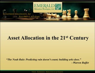 INVESTMENT STRATEGISTS for
              SUCCESSFUL ADVISORS




    Asset Allocation in the 21st Century


  “The Noah Rule: Predicting rain doesn’t count; building arks does.”
                                                            - Warren Buffet


                         VISION. EXPERIENCE. DEDICATION to our CLIENTS
                         VISION. EXPERIENCE. DEDICATION to our CLIENTS
 