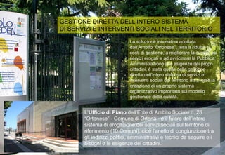 GESTIONE DIRETTA DELL’INTERO SISTEMA DI SERVIZI E INTERVENTI SOCIALI NEL TERRITORIO L’ Ufficio di Piano  dell’Ente di Ambito Sociale n. 28 “Ortonese” - Comune di Ortona - è il fulcro dell’intero sistema di erogazione dei servizi sociali sul territorio di riferimento (10 Comuni), cioè l’anello di congiunzione tra gli indirizzi politici, amministrativi e tecnici da seguire e i bisogni e le esigenze dei cittadini.  La soluzione innovativa adottata dall’Ambito “Ortonese”, tesa a ridurre i costi di gestione, a migliorare la qualità dei servizi erogati e ad avvicinare la Pubblica Amministrazione alle esigenze dei propri cittadini, è stata quella della gestione diretta dell’intero sistema di servizi e interventi sociali del territorio attraverso la creazione di un proprio sistema organizzativo improntato sul modello gestionale della qualità. 