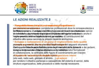 LE AZIONI REALIZZATE.1 Riorganizzazione dei processi connessi alla gestione amministrativa e tecnica dell’intero sistema di erogazione dei servizi sociali di ambito attraverso la definizione, approvazione e implementazione di regolamenti che hanno previsto anche l’applicazione di un sistema di contribuzione del cittadino alla spesa secondo la propria capacità economica. Lavoro per rete di processi e di servizi integrati che   ha permesso la personalizzazione degli interventi sulle fasce di bisogno/esigenze dei cittadini attraverso strumenti operativi formalizzati di collaborazione, la centralità delle figure di coordinamento per il lavoro di équipe e la razionalizzazione della spesa. LE AZIONI REALIZZATE.2 Piano della formazione al personale erogatore di servizi per costruire conoscenze e competenze professionali dove la consapevolezza e la riflessione sono diventate modalità di essere nel lavoro per realizzare servizi che soddisfino le richieste esplicite ed implicite dell’utente includendo anche il miglioramento della soddisfazione del personale. Sviluppo e realizzazione di un piano di miglioramento della qualità  percepita e garantita che ha previsto l’applicazione dei seguenti strumenti: Carta per la Cittadinanza Sociale, sistema di raccolta delle richieste e dei reclami, sistema di rilevazione della soddisfazione dei cittadini. Uso di tutti i mezzi di informazione a disposizione interni (sito web, radio web, giornale di ambito…)  ed esterni per rendere il cittadino partecipe e consapevole del sistema di servizi, della struttura organizzativa, delle procedure e delle risorse necessarie. 
