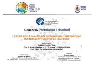LA SFIDA DELLA QUALITÀ DEL SISTEMA E DELL’INTEGRAZIONE DEI SERVIZI ATTRAVERSO LA  RELAZIONE realizzato da  COMUNE di ORTONA Ente di Ambito Sociale n. 28 “Ortonese”  -  Ufficio di Piano Polo Eden, Corso Garibaldi, Ortona (CH) referente Antonio Savone Coordinatore tecnico del Piano di Zona dell’Ambito Sociale n. 28 “Ortonese ” tel. 085.9066323  [email_address] responsabile Giovanni de Marinis Dirigente IV Settore del Comune di Ortona tel. 085.9057404  [email_address]   Concorso  Premiamo i risultati 