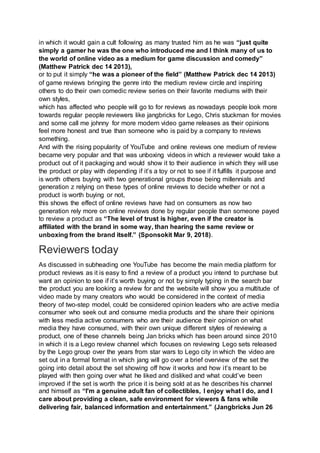 in which it would gain a cult following as many trusted him as he was “just quite
simply a gamer he was the one who introduced me and I think many of us to
the world of online video as a medium for game discussion and comedy”
(Matthew Patrick dec 14 2013),
or to put it simply “he was a pioneer of the field” (Matthew Patrick dec 14 2013)
of game reviews bringing the genre into the medium review circle and inspiring
others to do their own comedic review series on their favorite mediums with their
own styles,
which has affected who people will go to for reviews as nowadays people look more
towards regular people reviewers like jangbricks for Lego, Chris stuckman for movies
and some call me johnny for more modern video game releases as their opinions
feel more honest and true than someone who is paid by a company to reviews
something.
And with the rising popularity of YouTube and online reviews one medium of review
became very popular and that was unboxing videos in which a reviewer would take a
product out of it packaging and would show it to their audience in which they will use
the product or play with depending if it’s a toy or not to see if it fulfills it purpose and
is worth others buying with two generational groups those being millennials and
generation z relying on these types of online reviews to decide whether or not a
product is worth buying or not,
this shows the effect of online reviews have had on consumers as now two
generation rely more on online reviews done by regular people than someone payed
to review a product as “The level of trust is higher, even if the creator is
affiliated with the brand in some way, than hearing the same review or
unboxing from the brand itself.” (Sponsokit Mar 9, 2018).
Reviewers today
As discussed in subheading one YouTube has become the main media platform for
product reviews as it is easy to find a review of a product you intend to purchase but
want an opinion to see if it’s worth buying or not by simply typing in the search bar
the product you are looking a review for and the website will show you a multitude of
video made by many creators who would be considered in the context of media
theory of two-step model, could be considered opinion leaders who are active media
consumer who seek out and consume media products and the share their opinions
with less media active consumers who are their audience their opinion on what
media they have consumed, with their own unique different styles of reviewing a
product, one of these channels being Jan bricks which has been around since 2010
in which it is a Lego review channel which focuses on reviewing Lego sets released
by the Lego group over the years from star wars to Lego city in which the video are
set out in a formal format in which jang will go over a brief overview of the set the
going into detail about the set showing off how it works and how it’s meant to be
played with then going over what he liked and disliked and what could’ve been
improved if the set is worth the price it is being sold at as he describes his channel
and himself as “I'm a genuine adult fan of collectibles, I enjoy what I do, and I
care about providing a clean, safe environment for viewers & fans while
delivering fair, balanced information and entertainment.” (Jangbricks Jun 26
 