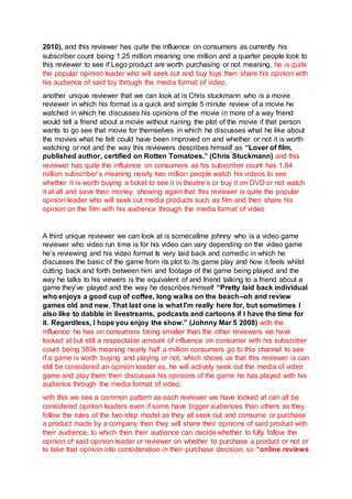 2010), and this reviewer has quite the influence on consumers as currently his
subscriber count being 1.25 million meaning one million and a quarter people look to
this reviewer to see if Lego product are worth purchasing or not meaning, he is quite
the popular opinion leader who will seek out and buy toys then share his opinion with
his audience of said toy through the media format of video.
another unique reviewer that we can look at is Chris stuckmann who is a movie
reviewer in which his format is a quick and simple 5 minute review of a movie he
watched in which he discusses his opinions of the movie in more of a way friend
would tell a friend about a movie without ruining the plot of the movie if that person
wants to go see that movie for themselves in which he discusses what he like about
the movies what he felt could have been improved on and whether or not it is worth
watching or not and the way this reviewers describes himself as “Lover of film,
published author, certified on Rotten Tomatoes.” (Chris Stuckmann) and this
reviewer has quite the influence on consumers as his subscriber count has 1.84
million subscriber’s meaning nearly two million people watch his videos to see
whether it is worth buying a ticket to see it in theatre’s or buy it on DVD or not watch
it at all and save their money, showing again that this reviewer is quite the popular
opinion leader who will seek out media products such as film and then share his
opinion on the film with his audience through the media format of video
A third unique reviewer we can look at is somecallme johnny who is a video game
reviewer who video run time is for his video can vary depending on the video game
he’s reviewing and his video format Is very laid back and comedic in which he
discusses the basic of the game from its plot to its game play and how it feels whilst
cutting back and forth between him and footage of the game being played and the
way he talks to his viewers is the equivalent of and friend talking to a friend about a
game they’ve played and the way he describes himself “Pretty laid back individual
who enjoys a good cup of coffee, long walks on the beach--oh and review
games old and new. That last one is what I'm really here for, but sometimes I
also like to dabble in livestreams, podcasts and cartoons if I have the time for
it. Regardless, I hope you enjoy the show.” (Johnny Mar 5 2008) with the
influence he has on consumers being smaller than the other reviewers we have
looked at but still a respectable amount of influence on consumer with his subscriber
count being 389k meaning nearly half a million consumers go to this channel to see
if a game is worth buying and playing or not, which shows us that this reviewer is can
still be considered an opinion leader as, he will actively seek out the media of video
game and play them then discusses his opinions of the game he has played with his
audience through the media format of video.
with this we see a common pattern as each reviewer we have looked at can all be
considered opinion leaders even if some have bigger audiences than others as they
follow the rules of the two-step model as they all seek out and consume or purchase
a product made by a company then they will share their opinions of said product with
their audience, to which then their audience can decide whether to fully follow the
opinion of said opinion leader or reviewer on whether to purchase a product or not or
to take that opinion into consideration in their purchase decision, so “online reviews
 
