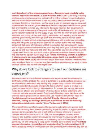 are integral part of the shopping experience. Consumers are regularly using
them to help make decisions” (Laurie Fullerton mar 27 2017) as many in society
are less active media consumers so they look to online reviewer or opinion leaders
who are active media consumers to see if a product they have seen will be a good
purchase decision or investment, so if we were to use an example say you saw and
advertisement for a video game showing all the fun things you could do in the game
that are meant to convince you into buying the game however that advertisement
doesn’t speak to the quality of the game itself as for all you know when you play the
game it could be glitched out and buggy or you may find the story or game play to be
lacklustre and boring ruining your playing experience, and meaning you’ve wasted
perfectly good money you won’t get back that you could have used on a better
developed or made without all the bug and glitches or with a better and compelling
story with fun game play so you will seek out an opinion leader who has already
consumed that piece of media and will tell you whether that game is worth buying
and is a good purchase decision or not, so if they say it is a good purchase decision
you go out and buy that game and enjoy the experience you have been told is worth
buying and if it isn’t then you don’t buy the game and repeat the process until you
find one that the opinion leader says is, as “We’re more likely to make a purchase
if others around us—even total strangers—agree that it is a good decision”
(Smith Willas mar 6 2020) which in itself shows how much influence online reviews
even youtubers have on consumer and their purchase decisions as we want to make
the right choices and not one well regret later.
Why do we look to strangers to see if our decisions are
a good one?
We have looked at how influential reviewers are as people look to reviewers for
confirmation that a product, they want to purchase is a good purchase decision, but
we also need to understand why exactly why people today put their faith in what
could be considered absolute strangers to decide whether buying a product is a
good purchase decision through their opinions. To answer this, we can look to the
media theory of uses and gratification which is a theory to help understand why
consumer actively seek out pieces of media to fulfil certain needs they have as for
example social groups such as adolescents use Facebook to fulfil their need for
“socializing and communicating with their friends, discussing school
activities, setting up meetings and dates with friends as well as obtaining
information about social events.” (Ivan Tanta June 6, 2014)
This media theory can also be applied to reviewers and explain why people trust
them with informing them whether purchasing a specific product is a good purchase
decision as for example if we are to look at the reviewers foice who is a game
reviewer with an audience count of 3.39k, the reason people may turn to this
reviewer and trust his opinion is because his channel and his reviews fulfill their
needs for information on the games he is reviewing such as is the game good is it
game play fun and intriguing to keep player invested as consumers today “wants to
acquire information, knowledge and understanding” (revisionworld April 26,
2014) especially today as video game can look promising but sometimes they can be
 
