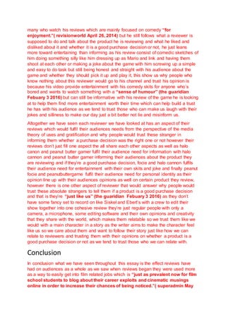 many who watch his reviews which are mainly focused on comedy “for
enjoyment.”( revisionworld April 26, 2014) but he still follows what a reviewer is
supposed to do and talk about the product he is reviewing and what he liked and
disliked about it and whether it is a good purchase decision or not, he just leans
more toward entertaining than informing as his review consist of comedic sketches of
him doing something silly like him dressing up as Mario and link and having them
shoot at each other or making a joke about the game with him screwing up a simple
and easy to do task but still being honest and straight with his audience about the
game and whether they should pick it up and play it, this show us why people who
know nothing about this reviewer would go to his channel and trust his opinion is
because his video provide entertainment with his comedy skits for anyone who’s
bored and wants to watch something with a “sense of humour” (the guaridian
Febuary 3 2016) but can still be informative with his review of the game he is looking
at to help them find more entertainment worth their time which can help build a trust
he has with his audience as we tend to trust those who can make us laugh with their
jokes and silliness to make our day just a bit better not lie and misinform us.
Altogether we have seen each reviewer we have looked at has an aspect of their
reviews which would fulfil their audiences needs from the perspective of the media
theory of uses and gratification and why people would trust these stranger in
informing them whether a purchase decision was the right one or not however their
reviews don’t just fill one aspect the all share each other aspects as well as halo
canon and peanut butter gamer fulfil their audience need for information with halo
cannon and peanut butter gamer informing their audiences about the product they
are reviewing and if they’re a good purchase decision, focie and halo cannon fulfils
their audience need for entertainment with their own skits and joke and finally peanut
focie and peanutbuttergame fulfil their audience need for personal identity as their
opinion line up with their audiences opinions as well on certain product they review,
however there is one other aspect of reviewer that would answer why people would
trust these absolute strangers to tell them if a product is a good purchase decision
and that is they’re “just like us” (the guaridian Febuary 3 2016) as they don’t
have some fancy set to record on like Siskel and Ebert’s with a crew to edit their
show together into one cohesive review they’re just regular people with only a
camera, a microphone, some editing software and their own opinions and creativity
that they share with the world, which makes them relatable so we trust them like we
would with a main character in a story as the writer aims to make the character feel
like us so we care about them and want to follow their story just like how we can
relate to reviewers and trusting them with their opinions on whether a product is a
good purchase decision or not as we tend to trust those who we can relate with.
Conclusion
In conclusion what we have seen throughout this essay is the effect reviews have
had on audiences as a whole as we saw when reviews began they were used more
as a way to easily get into film related jobs which is “just as prevalent now for film
school students to blog about their career exploits and cinematic musings
online in order to increase their chances of being noticed.”( superadmin May
 