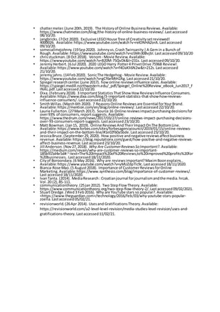 • chattermeter.(June 20th,2019). The Historyof Online BusinessReviews. Available:
https://www.chatmeter.com/blog/the-history-of-online-business-reviews/.Lastaccessed
08/10/20.
• jangbricks.(7Oct 2020). Exclusive LEGOHouse Tree of Creativitysetreviewed!
4000026. Available:https://www.youtube.com/watch?v=relONHA2orA.Lastaccessed
09/10/20.
• somecallmejohnny.(19Sep2020). Johnnyvs.CrashTwinsanity|A Gemin a Bunch of
Rough. Available:https://www.youtube.com/watch?v=o5Mn30BvjbI.Lastaccessed09/10/20
• chrisstuckman.(8 Oct 2018). Venom- Movie Review. Available:
https://www.youtube.com/watch?v=B20M-75QvDk&t=231s. Last accessed09/10/20.
• JeremyHerbert.(6Jul 2020). 2020 LEGO Harry Potter4 PrivetDrive 75968 Review!.
Available:https://www.youtube.com/watch?v=f4OaKli6N2w&t=212s.Lastaccessed
21/10/20.
• jeremyjahns.(14Feb2020). SonicThe Hedgehog - Movie Review. Available:
https://www.youtube.com/watch?v=gCf6eMtH2Ag.Lastaccessed21/10/20.
• Spiegel researchcenter.(june 2017). how online reviewsinfluence sales. Available:
https://spiegel.medill.northwestern.edu/_pdf/Spiegel_Online%20Review_eBook_Jun2017_F
INAL.pdf.Lastaccessed22/10/20.
• Dixa.(February2018). 3 ImportantStatisticsThatShow How ReviewsInfluence Consumers.
Available:https://www.dixa.com/blog/3-important-statistics-that-show-how-reviews-
influence-consumers/.Lastaccessed22/10/20.
• SmithWillas.(March6th 2020). 7 ReasonsOnline Reviewsare Essential forYourBrand.
Available:https://mention.com/en/blog/online-reviews/.Lastaccessed22/10/20.
• Laurie Fullerton.(27March 2017). Source 16 Online reviewsimpactpurchasingdecisionsfor
over93% of consumers,reportsuggests.Available:
https://www.thedrum.com/news/2017/03/27/online-reviews-impact-purchasing-decisions-
over-93-consumers-report-suggests.Lastaccessed23/10/20.
• Matt Bowman.(Jan15, 2019). Online ReviewsAndTheirImpactOnThe BottomLine.
Available:https://www.forbes.com/sites/forbesagencycouncil/2019/01/15/online-reviews-
and-their-impact-on-the-bottom-line/#1e02f60a5bde.Lastaccessed23/10/20.
• JessicaBruce.(September29,2020). How positive andnegativereviewsaffectbusiness
revenue.Available:https://blog.reputationx.com/guest/how-positive-and-negative-reviews-
affect-business-revenue.Lastaccessed23/10/20.
• Jill Anderson.(Nov27,2018). Why Are CustomerReviewsSo Important?. Available:
https://medium.com/revain/why-are-customer-reviews-so-important-
185b915d4e5d#:~:text=The%20Impact%20of%20Reviews,to%20improved%20profits%20for
%20businesses..Lastaccessed18/11/2020.
• Cityof Boroondara.(6 May 2016). Why are reviewsimportant?MaximBoonexplains..
Available:https://www.youtube.com/watch?v=yMUZdpTlc9c.Lastaccessed18/11/2020.
• Bianca-Rose Mao.(5 August2018). Importance of CustomerReviewsforOnline
Marketing. Available:https://www.synthesio.com/blog/importance-of-customer-reviews/.
Last accessed18/11/2020.
• IvanTanta. (2014). MediaResearch: Croatianjournal forjournalismandthe media.hrcak.
Vol.20 (2),85-111.
• communicationtheory.(25jan 2012). Two StepFlow Theory.Available:
https://www.communicationtheory.org/two-step-flow-theory-2/.Lastaccessed09/02/2021.
• Stuart Dredge.(Wed3 Feb2016). Why are YouTube stars so popular?.Available:
<https://www.theguardian.com>/technology/2016/feb/03/why-youtube-stars-popular-
zoella.Lastaccessed05/02/21.
• revisionworld.(26Apr 2014). Usesand GratificationsTheory.Available:
https://revisionworld.com/a2-level-level-revision/media-studies-level-revision/uses-and-
gratifications-theory.Lastaccessed11/02/21.
 