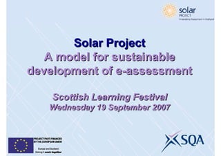 Solar Project
   A model for sustainable
development of e-assessment
                e-assessment

    Scottish Learning Festival
   Wednesday 19 September 2007