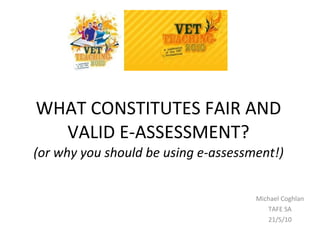 WHAT CONSTITUTES FAIR AND VALID E-ASSESSMENT? (or why you should be using e-assessment!) Michael Coghlan TAFE SA 21/5/10 