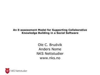 An E-assessment Model for Supporting Collaborative
      Knowledge Building in a Social Software



                Ole C. Brudvik
                Anders Nome
               NKS Nettstudier
                 www.nks.no
 