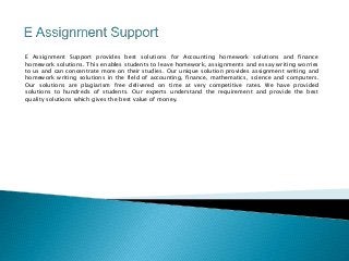 E Assignment Support provides best solutions for Accounting homework solutions and finance 
homework solutions. This enables students to leave homework, assignments and essay writing worries 
to us and can concentrate more on their studies. Our unique solution provides assignment writing and 
homework writing solutions in the field of accounting, finance, mathematics, science and computers. 
Our solutions are plagiarism free delivered on time at very competitive rates. We have provided 
solutions to hundreds of students. Our experts understand the requirement and provide the best 
quality solutions which gives the best value of money. 
 