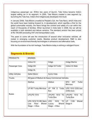 indigenous passenger car. Within two years of launch, Tata Indica became India’s
  largest selling car in its segment. In 2005, Tata Motors created a new segment by
  launching the Tata Ace, India’s first indigenously developed mini-truck

  In January 2008, Tata Motors unveiled its People’s Car, the Tata Nano, which India and
  the world have been looking forward to. A development, which signifies a first for the
  global automobile industry, the Nano brings the comfort and safety of a car within the
  reach of thousands of families. When launched in India later in 2008, the car will be
  available in both standard and deluxe versions. The standard version has been priced
  at Rs.100,000 (excluding VAT and transportation cost).

  The years to come will see the introduction of several other innovative vehicles, all
  rooted in emerging customer needs. Besides product development, R&D is also
  focusing on environment-friendly technologies in emissions and alternative fuels.

  With the foundation of its rich heritage, Tata Motors today is etching a refulgent future



  Segments & Brands:
PRODUCTS                BRANDS

                        Indica V2                 Indigo                 Indigo Marina

Passenger Cars          Indigo SX                 Indigo V2 Turbo        Indica V2 Xeta

                        Indigo XL

Utility Vehicles        Safari Décor              Sumo Vista

Trucks                  All types of Medium & Heavy Commercial Vehicles.

                        Starbus                   Globus                 SFC 407          Turbo
                                                                         Mini-bus

                        LP 407 Turbo Mini-bus     LP 709 E Turbo LPO 1510 CGS bus
                                                  Bus            (CNG bus)
Buses                   LP/LPO 1510               LP/LPO 1512 TC LP/LPO 1512                  TC
                                                  Turbo Bus      Turbo Bus

                        LPO 1610 TC RE Semi LPO       1616    TC LP 1109                 Bharat
                        Low    Floor   Bharat Luxury       Bharat Stage II
                        Stage – II Bus        Stage – II Bus
 