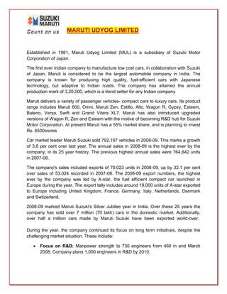 MARUTI UDYOG LIMITED


Established in 1981, Maruti Udyog Limited (MUL) is a subsidiary of Suzuki Motor
Corporation of Japan.

The first ever Indian company to manufacture low cost cars, in collaboration with Suzuki
of Japan, Maruti is considered to be the largest automobile company in India. The
company is known for producing high quality, fuel-efficient cars with Japanese
technology, but adaptive to Indian roads. The company has attained the annual
production mark of 3,20,000, which is a trend setter for any Indian company

Maruti delivers a variety of passenger vehicles- compact cars to luxury cars. Its product
range includes Maruti 800, Omni, Maruti Zen, Estillo, Alto, Wagon R, Gypsy, Esteem,
Baleno, Versa, Swift and Grand Vitara XL7. Maruti has also introduced upgraded
versions of Wagon R, Zen and Esteem with the motive of becoming R&D hub for Suzuki
Motor Corporation. At present Maruti has a 55% market share, and is planning to invest
Rs. 6500crores

Car market leader Maruti Suzuki sold 792,167 vehicles in 2008-09. This marks a growth
of 3.6 per cent over last year. The annual sales in 2008-09 is the highest ever by the
company, in its 25 year history. The previous highest annual sales were 764,842 units
in 2007-08.

The company's sales included exports of 70,023 units in 2008-09, up by 32.1 per cent
over sales of 53,024 recorded in 2007-08. The 2008-09 export numbers, the highest
ever by the company was led by A-star, the fuel efficient compact car launched in
Europe during the year. The export tally includes around 19,000 units of A-star exported
to Europe including United Kingdom, France, Germany, Italy, Netherlands, Denmark
and Switzerland.

2008-09 marked Maruti Suzuki's Silver Jubilee year in India. Over these 25 years the
company has sold over 7 million (70 lakh) cars in the domestic market. Additionally,
over half a million cars made by Maruti Suzuki have been exported world-over.

During the year, the company continued its focus on long term initiatives, despite the
challenging market situation. These include:

      Focus on R&D: Manpower strength to 730 engineers from 460 in end March
       2008. Company plans 1,000 engineers in R&D by 2010.
 