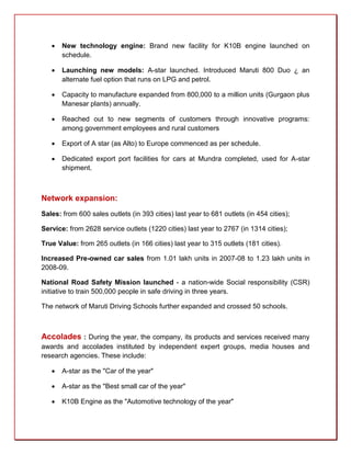    New technology engine: Brand new facility for K10B engine launched on
       schedule.

      Launching new models: A-star launched. Introduced Maruti 800 Duo ¿ an
       alternate fuel option that runs on LPG and petrol.

      Capacity to manufacture expanded from 800,000 to a million units (Gurgaon plus
       Manesar plants) annually.

      Reached out to new segments of customers through innovative programs:
       among government employees and rural customers

      Export of A star (as Alto) to Europe commenced as per schedule.

      Dedicated export port facilities for cars at Mundra completed, used for A-star
       shipment.



Network expansion:
Sales: from 600 sales outlets (in 393 cities) last year to 681 outlets (in 454 cities);

Service: from 2628 service outlets (1220 cities) last year to 2767 (in 1314 cities);

True Value: from 265 outlets (in 166 cities) last year to 315 outlets (181 cities).

Increased Pre-owned car sales from 1.01 lakh units in 2007-08 to 1.23 lakh units in
2008-09.

National Road Safety Mission launched - a nation-wide Social responsibility (CSR)
initiative to train 500,000 people in safe driving in three years.

The network of Maruti Driving Schools further expanded and crossed 50 schools.



Accolades : During the year, the company, its products and services received many
awards and accolades instituted by independent expert groups, media houses and
research agencies. These include:

      A-star as the "Car of the year"

      A-star as the "Best small car of the year"

      K10B Engine as the "Automotive technology of the year"
 