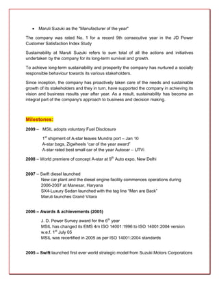    Maruti Suzuki as the "Manufacturer of the year"

The company was rated No. 1 for a record 9th consecutive year in the JD Power
Customer Satisfaction Index Study

Sustainability at Maruti Suzuki refers to sum total of all the actions and initiatives
undertaken by the company for its long-term survival and growth.

To achieve long-term sustainability and prosperity the company has nurtured a socially
responsible behaviour towards its various stakeholders.

Since inception, the company has proactively taken care of the needs and sustainable
growth of its stakeholders and they in turn, have supported the company in achieving its
vision and business results year after year. As a result, sustainability has become an
integral part of the company's approach to business and decision making.



Milestones:
2009 – MSIL adopts voluntary Fuel Disclosure

        1st shipment of A-star leaves Mundra port – Jan 10
        A-star bags, Zigwheels “car of the year award”
        A-star rated best small car of the year Autocar – UTVi

2008 – World premiere of concept A-star at 9th Auto expo, New Delhi


2007 – Swift diesel launched
       New car plant and the diesel engine facility commences operations during
       2006-2007 at Manesar, Haryana
       SX4-Luxury Sedan launched with the tag line “Men are Back”
       Maruti launches Grand Vitara


2006 – Awards & achievements (2005)

        J. D. Power Survey award for the 6th year
        MSIL has changed its EMS 4m ISO 14001:1996 to ISO 14001:2004 version
        w.e.f. 1st July 05
        MSIL was recertified in 2005 as per ISO 14001:2004 standards


2005 – Swift launched first ever world strategic model from Suzuki Motors Corporations
 