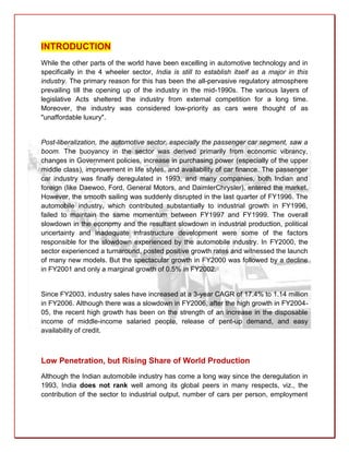 INTRODUCTION
While the other parts of the world have been excelling in automotive technology and in
specifically in the 4 wheeler sector, India is still to establish itself as a major in this
industry. The primary reason for this has been the all-pervasive regulatory atmosphere
prevailing till the opening up of the industry in the mid-1990s. The various layers of
legislative Acts sheltered the industry from external competition for a long time.
Moreover, the industry was considered low-priority as cars were thought of as
"unaffordable luxury".


Post-liberalization, the automotive sector, especially the passenger car segment, saw a
boom. The buoyancy in the sector was derived primarily from economic vibrancy,
changes in Government policies, increase in purchasing power (especially of the upper
middle class), improvement in life styles, and availability of car finance. The passenger
car industry was finally deregulated in 1993, and many companies, both Indian and
foreign (like Daewoo, Ford, General Motors, and DaimlerChrysler), entered the market.
However, the smooth sailing was suddenly disrupted in the last quarter of FY1996. The
automobile industry, which contributed substantially to industrial growth in FY1996,
failed to maintain the same momentum between FY1997 and FY1999. The overall
slowdown in the economy and the resultant slowdown in industrial production, political
uncertainty and inadequate infrastructure development were some of the factors
responsible for the slowdown experienced by the automobile industry. In FY2000, the
sector experienced a turnaround, posted positive growth rates and witnessed the launch
of many new models. But the spectacular growth in FY2000 was followed by a decline
in FY2001 and only a marginal growth of 0.5% in FY2002.


Since FY2003, industry sales have increased at a 3-year CAGR of 17.4% to 1.14 million
in FY2006. Although there was a slowdown in FY2006, after the high growth in FY2004-
05, the recent high growth has been on the strength of an increase in the disposable
income of middle-income salaried people, release of pent-up demand, and easy
availability of credit.



Low Penetration, but Rising Share of World Production
Although the Indian automobile industry has come a long way since the deregulation in
1993, India does not rank well among its global peers in many respects, viz., the
contribution of the sector to industrial output, number of cars per person, employment
 